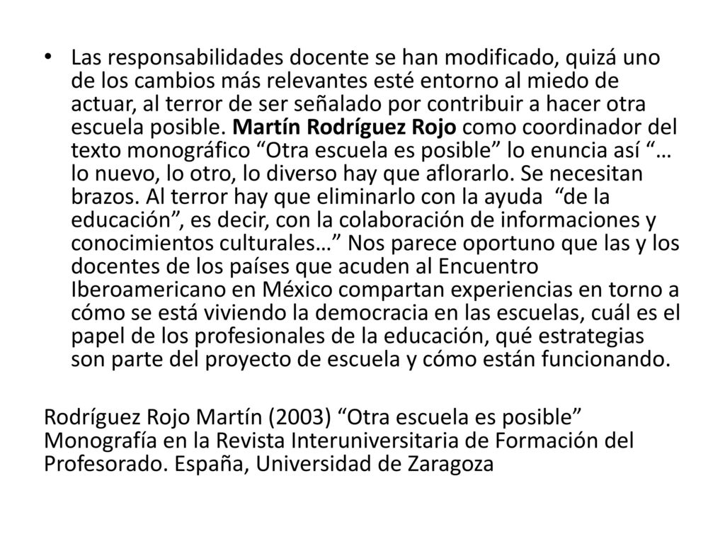 Las responsabilidades docente se han modificado, quizá uno de los cambios más relevantes esté entorno al miedo de actuar, al terror de ser señalado por contribuir a hacer otra escuela posible. Martín Rodríguez Rojo como coordinador del texto monográfico Otra escuela es posible lo enuncia así … lo nuevo, lo otro, lo diverso hay que aflorarlo. Se necesitan brazos. Al terror hay que eliminarlo con la ayuda de la educación , es decir, con la colaboración de informaciones y conocimientos culturales… Nos parece oportuno que las y los docentes de los países que acuden al Encuentro Iberoamericano en México compartan experiencias en torno a cómo se está viviendo la democracia en las escuelas, cuál es el papel de los profesionales de la educación, qué estrategias son parte del proyecto de escuela y cómo están funcionando.