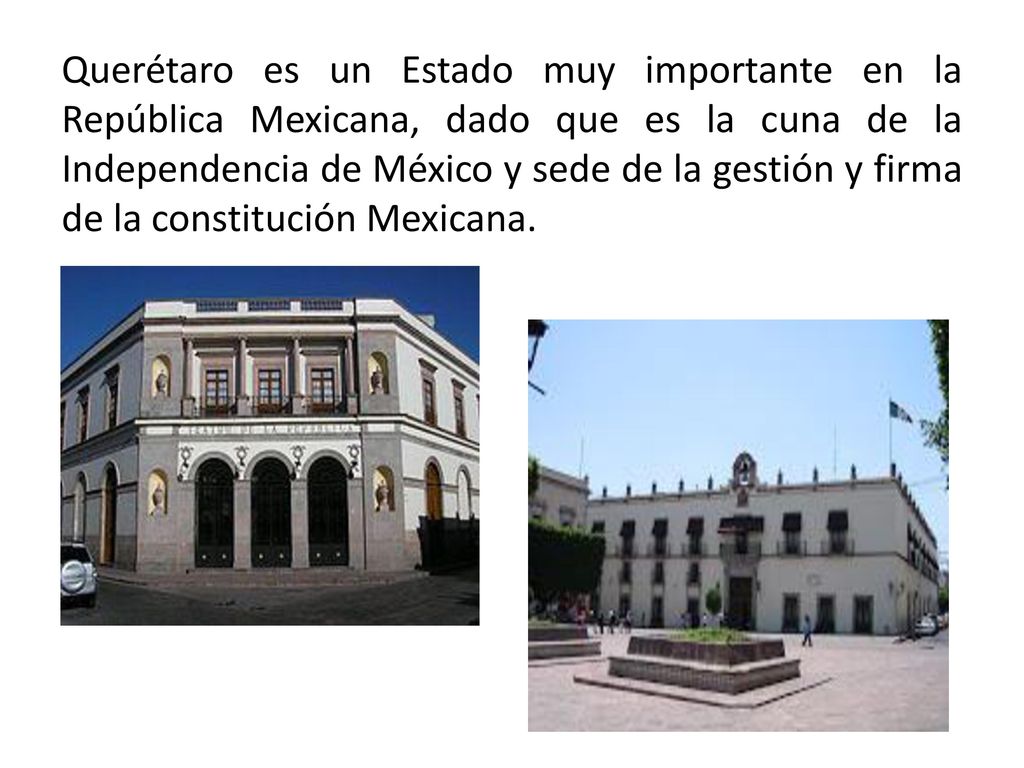 Querétaro es un Estado muy importante en la República Mexicana, dado que es la cuna de la Independencia de México y sede de la gestión y firma de la constitución Mexicana.