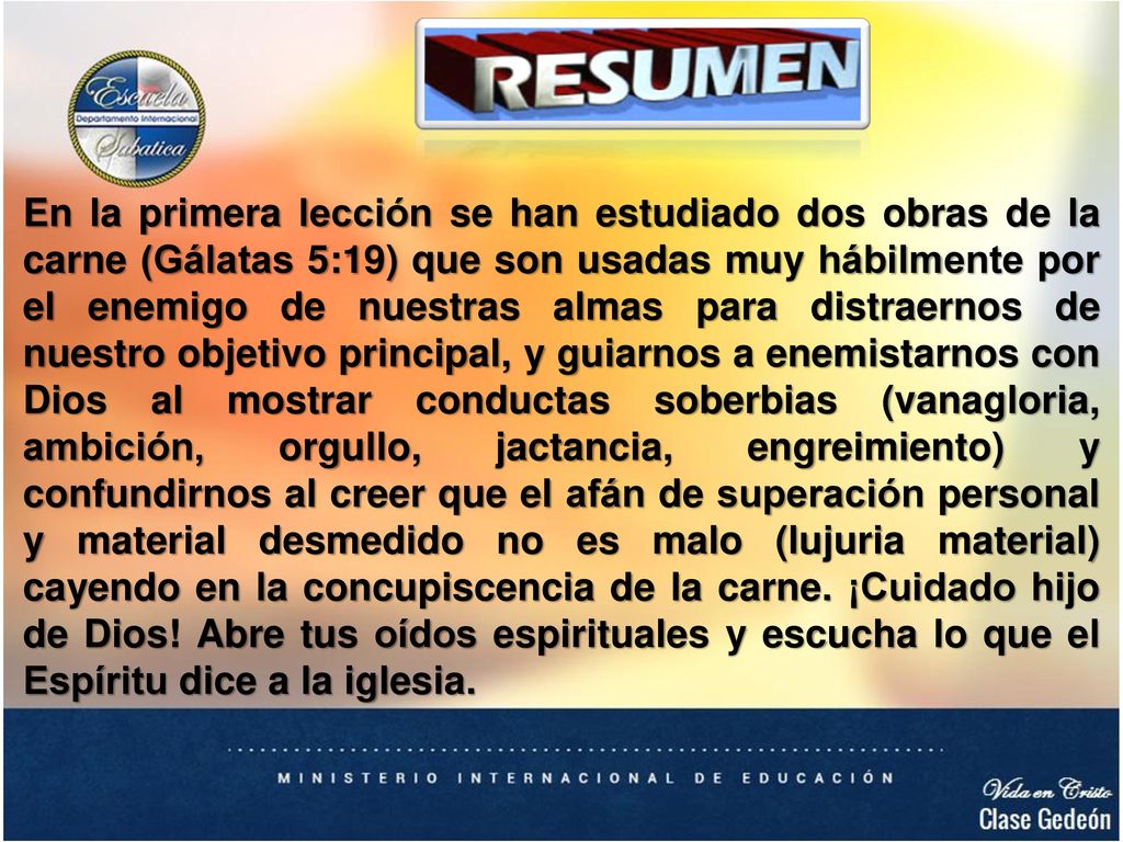 En la primera lección se han estudiado dos obras de la carne (Gálatas 5:19) que son usadas muy hábilmente por el enemigo de nuestras almas para distraernos de nuestro objetivo principal, y guiarnos a enemistarnos con Dios al mostrar conductas soberbias (vanagloria, ambición, orgullo, jactancia, engreimiento) y confundirnos al creer que el afán de superación personal y material desmedido no es malo (lujuria material) cayendo en la concupiscencia de la carne.