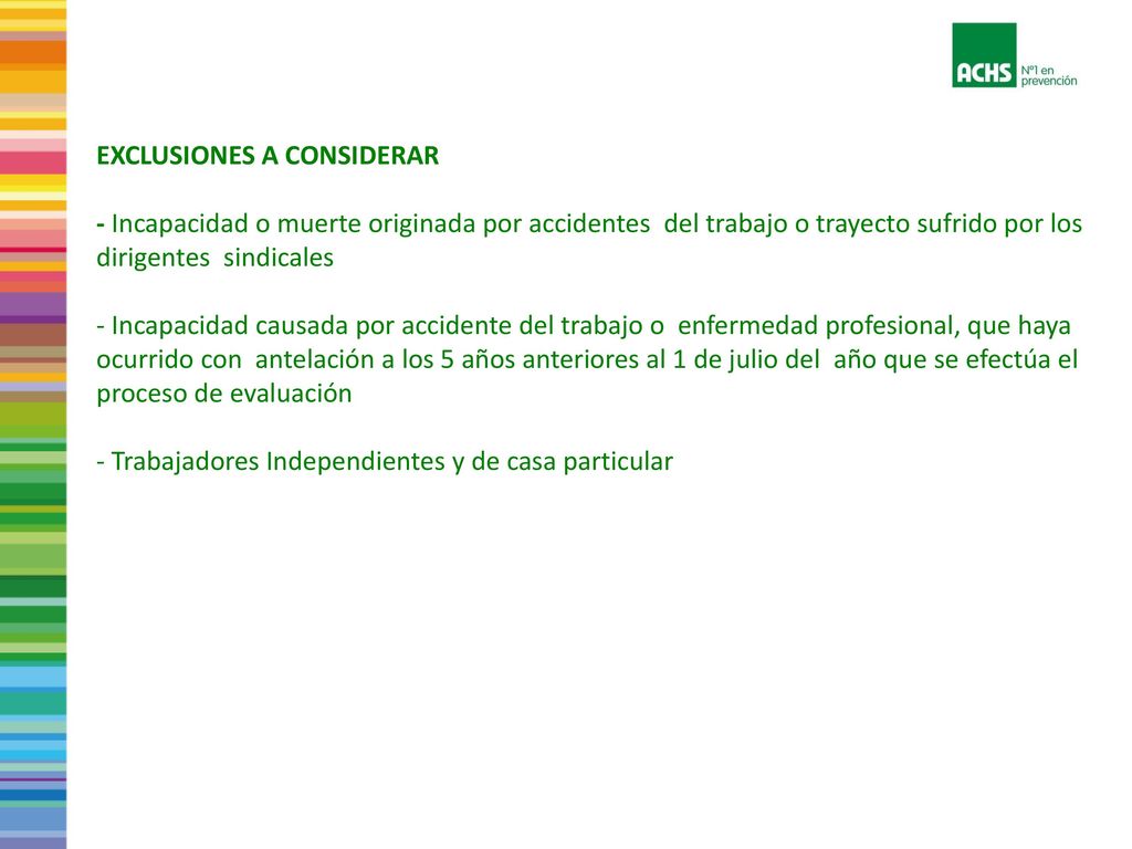 EXCLUSIONES A CONSIDERAR - Incapacidad o muerte originada por accidentes del trabajo o trayecto sufrido por los dirigentes sindicales - Incapacidad causada por accidente del trabajo o enfermedad profesional, que haya ocurrido con antelación a los 5 años anteriores al 1 de julio del año que se efectúa el proceso de evaluación