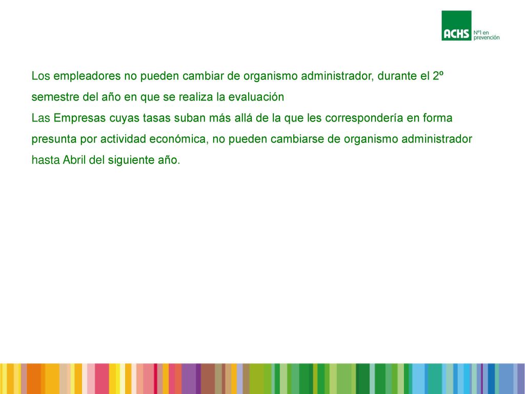Los empleadores no pueden cambiar de organismo administrador, durante el 2º semestre del año en que se realiza la evaluación Las Empresas cuyas tasas suban más allá de la que les correspondería en forma presunta por actividad económica, no pueden cambiarse de organismo administrador hasta Abril del siguiente año.