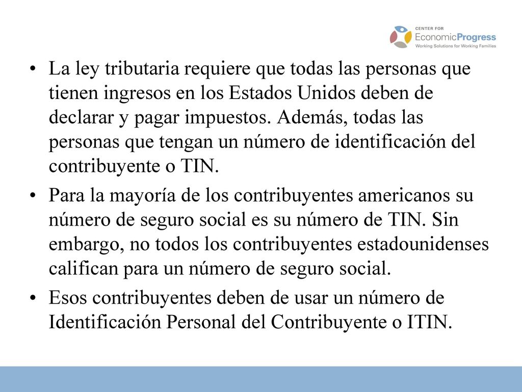 La ley tributaria requiere que todas las personas que tienen ingresos en los Estados Unidos deben de declarar y pagar impuestos. Además, todas las personas que tengan un número de identificación del contribuyente o TIN.