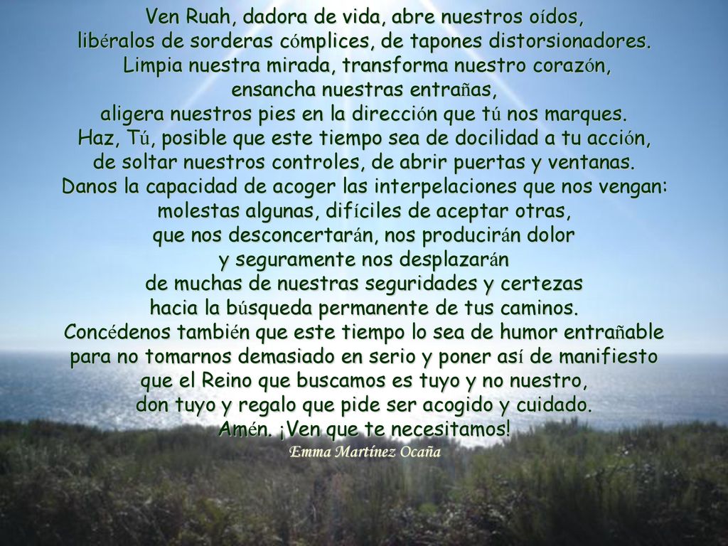 Ven Ruah, dadora de vida, abre nuestros oídos, libéralos de sorderas cómplices, de tapones distorsionadores. Limpia nuestra mirada, transforma nuestro corazón, ensancha nuestras entrañas, aligera nuestros pies en la dirección que tú nos marques. Haz, Tú, posible que este tiempo sea de docilidad a tu acción, de soltar nuestros controles, de abrir puertas y ventanas. Danos la capacidad de acoger las interpelaciones que nos vengan: molestas algunas, difíciles de aceptar otras, que nos desconcertarán, nos producirán dolor y seguramente nos desplazarán de muchas de nuestras seguridades y certezas hacia la búsqueda permanente de tus caminos. Concédenos también que este tiempo lo sea de humor entrañable para no tomarnos demasiado en serio y poner así de manifiesto que el Reino que buscamos es tuyo y no nuestro, don tuyo y regalo que pide ser acogido y cuidado. Amén. ¡Ven que te necesitamos!