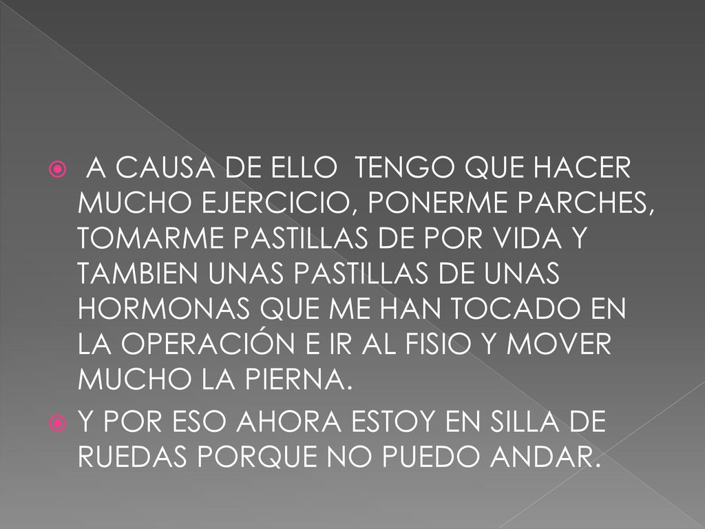 A CAUSA DE ELLO TENGO QUE HACER MUCHO EJERCICIO, PONERME PARCHES, TOMARME PASTILLAS DE POR VIDA Y TAMBIEN UNAS PASTILLAS DE UNAS HORMONAS QUE ME HAN TOCADO EN LA OPERACIÓN E IR AL FISIO Y MOVER MUCHO LA PIERNA.