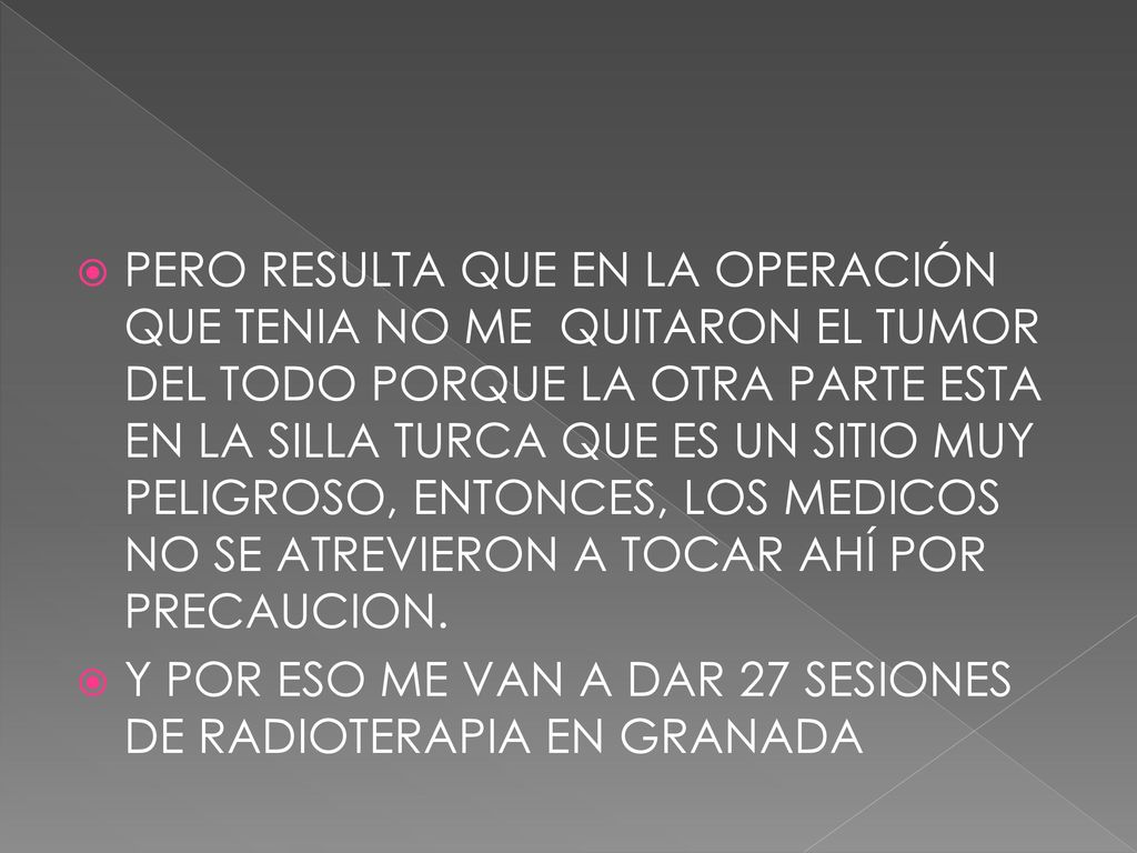 PERO RESULTA QUE EN LA OPERACIÓN QUE TENIA NO ME QUITARON EL TUMOR DEL TODO PORQUE LA OTRA PARTE ESTA EN LA SILLA TURCA QUE ES UN SITIO MUY PELIGROSO, ENTONCES, LOS MEDICOS NO SE ATREVIERON A TOCAR AHÍ POR PRECAUCION.