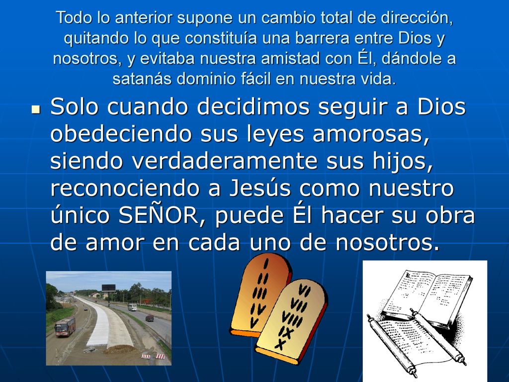 Todo lo anterior supone un cambio total de dirección, quitando lo que constituía una barrera entre Dios y nosotros, y evitaba nuestra amistad con Él, dándole a satanás dominio fácil en nuestra vida.