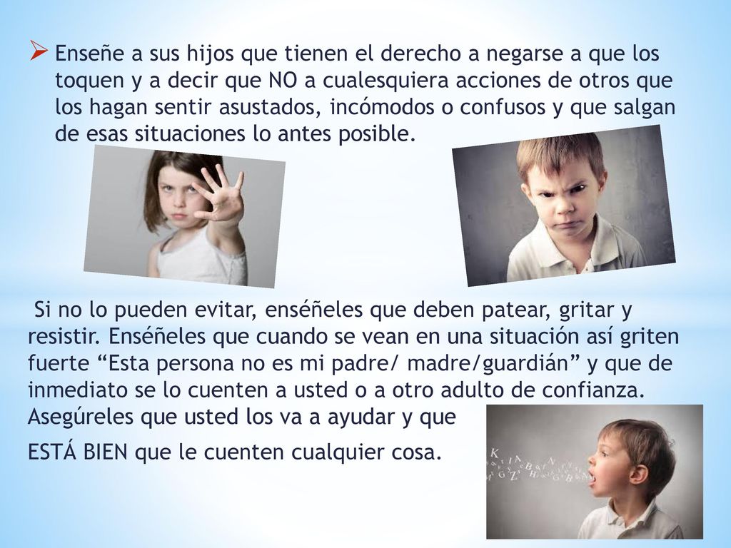 Enseñe a sus hijos que tienen el derecho a negarse a que los toquen y a decir que NO a cualesquiera acciones de otros que los hagan sentir asustados, incómodos o confusos y que salgan de esas situaciones lo antes posible.