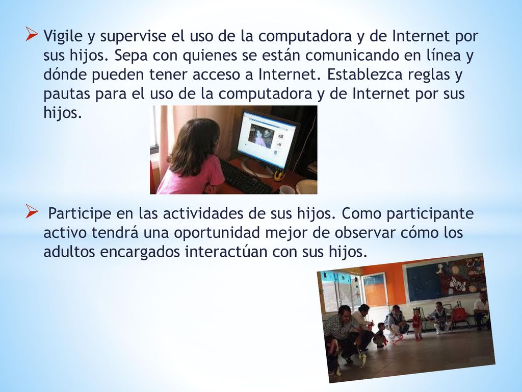 Vigile y supervise el uso de la computadora y de Internet por sus hijos. Sepa con quienes se están comunicando en línea y dónde pueden tener acceso a Internet. Establezca reglas y pautas para el uso de la computadora y de Internet por sus hijos.
