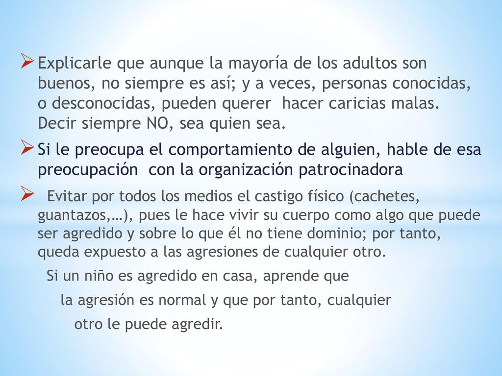 Explicarle que aunque la mayoría de los adultos son buenos, no siempre es así; y a veces, personas conocidas, o desconocidas, pueden querer hacer caricias malas. Decir siempre NO, sea quien sea.