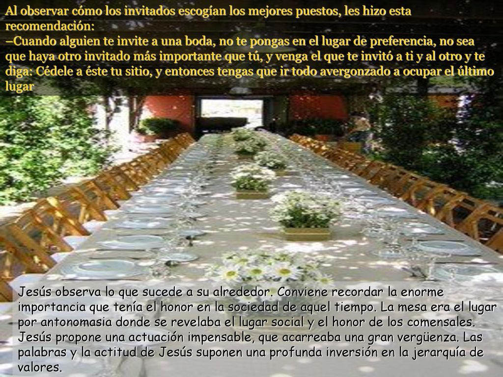 Al observar cómo los invitados escogían los mejores puestos, les hizo esta recomendación: –Cuando alguien te invite a una boda, no te pongas en el lugar de preferencia, no sea que haya otro invitado más importante que tú, y venga el que te invitó a ti y al otro y te diga: Cédele a éste tu sitio, y entonces tengas que ir todo avergonzado a ocupar el último lugar