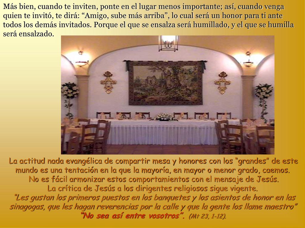 Más bien, cuando te inviten, ponte en el lugar menos importante; así, cuando venga quien te invitó, te dirá: Amigo, sube más arriba , lo cual será un honor para ti ante todos los demás invitados. Porque el que se ensalza será humillado, y el que se humilla será ensalzado.