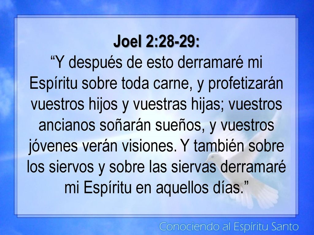 Joel 2:28-29: Y después de esto derramaré mi Espíritu sobre toda carne, y profetizarán vuestros hijos y vuestras hijas; vuestros ancianos soñarán sueños, y vuestros jóvenes verán visiones. Y también sobre los siervos y sobre las siervas derramaré mi Espíritu en aquellos días.