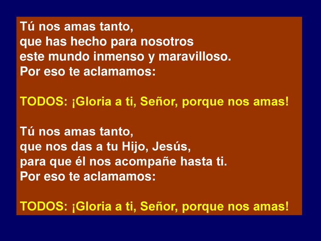 Tú nos amas tanto, que has hecho para nosotros. este mundo inmenso y maravilloso. Por eso te aclamamos: