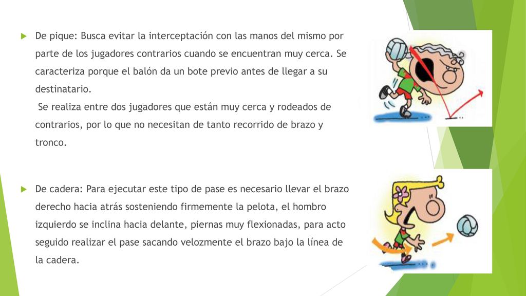 De pique: Busca evitar la interceptación con las manos del mismo por parte de los jugadores contrarios cuando se encuentran muy cerca. Se caracteriza porque el balón da un bote previo antes de llegar a su destinatario. Se realiza entre dos jugadores que están muy cerca y rodeados de contrarios, por lo que no necesitan de tanto recorrido de brazo y tronco.