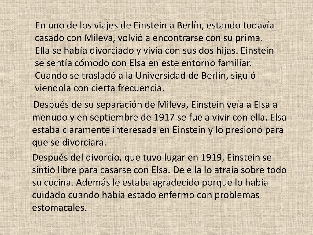 En uno de los viajes de Einstein a Berlín, estando todavía casado con Mileva, volvió a encontrarse con su prima. Ella se había divorciado y vivía con sus dos hijas. Einstein se sentía cómodo con Elsa en este entorno familiar. Cuando se trasladó a la Universidad de Berlín, siguió viendola con cierta frecuencia.