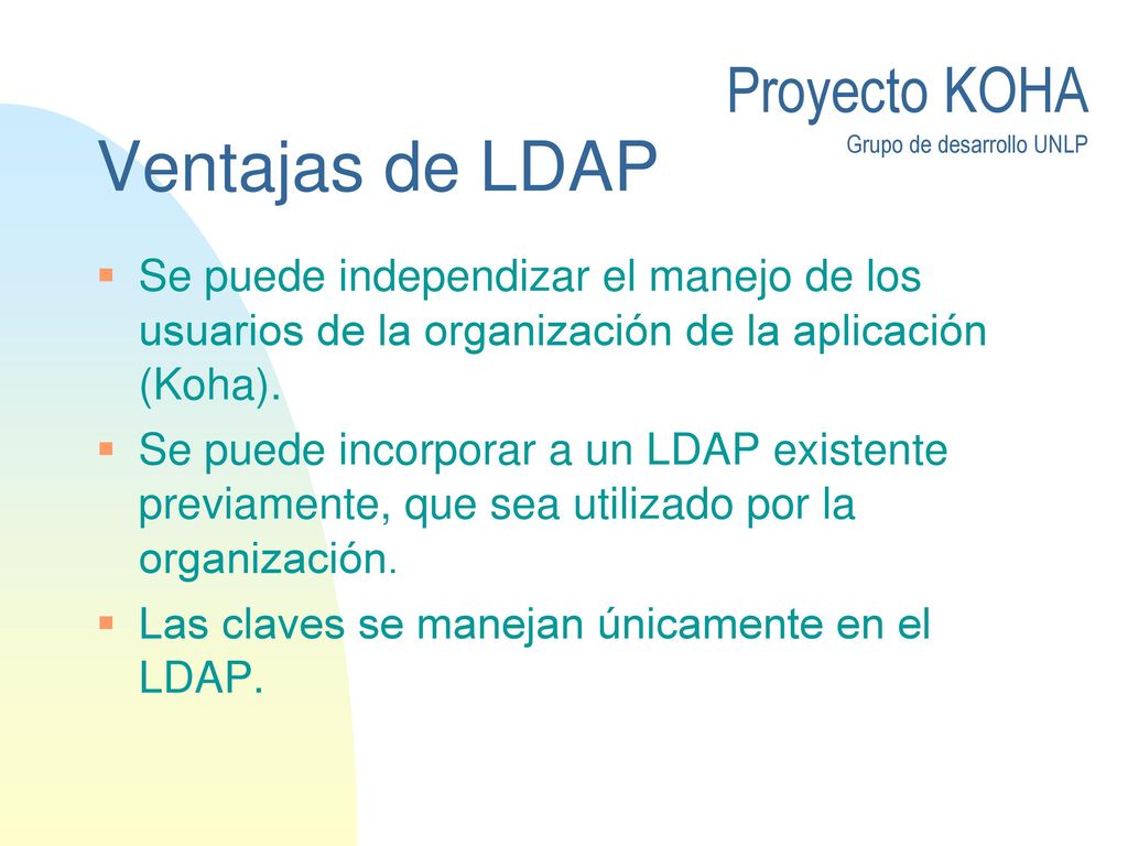 Ventajas de LDAP Se puede independizar el manejo de los usuarios de la organización de la aplicación (Koha).