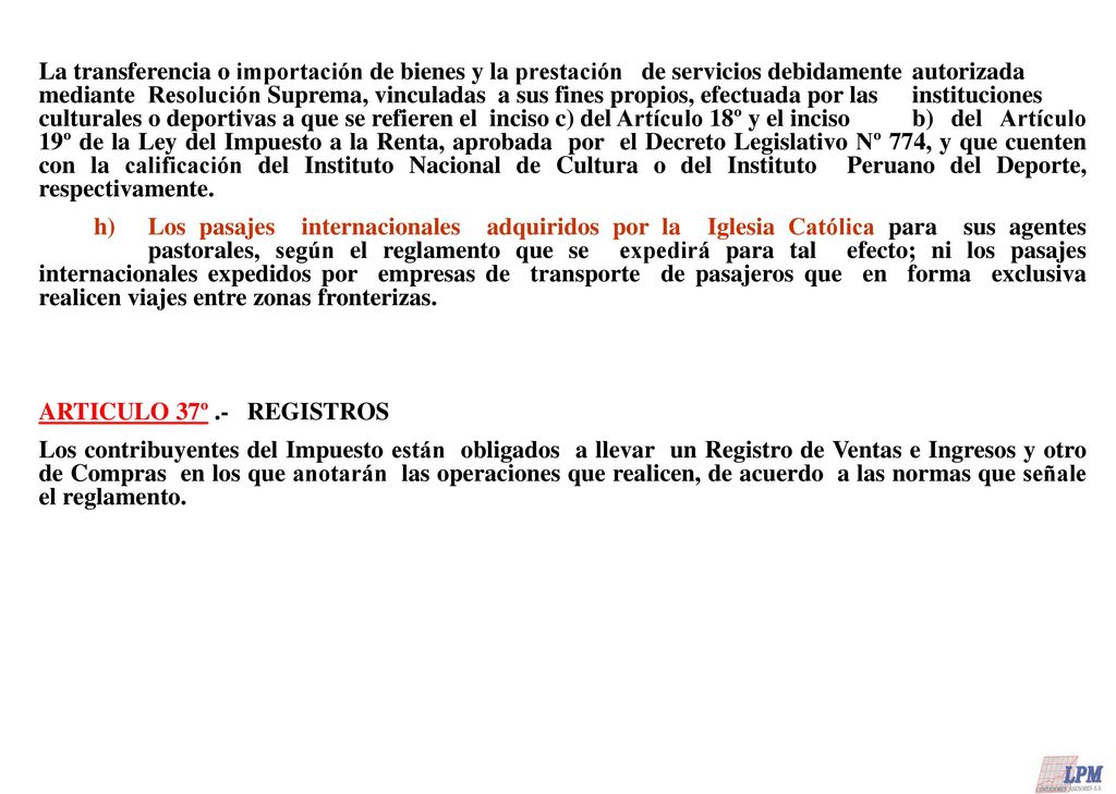 La transferencia o importación de bienes y la prestación de servicios debidamente autorizada mediante Resolución Suprema, vinculadas a sus fines propios, efectuada por las instituciones culturales o deportivas a que se refieren el inciso c) del Artículo 18º y el inciso b) del Artículo 19º de la Ley del Impuesto a la Renta, aprobada por el Decreto Legislativo Nº 774, y que cuenten con la calificación del Instituto Nacional de Cultura o del Instituto Peruano del Deporte, respectivamente.