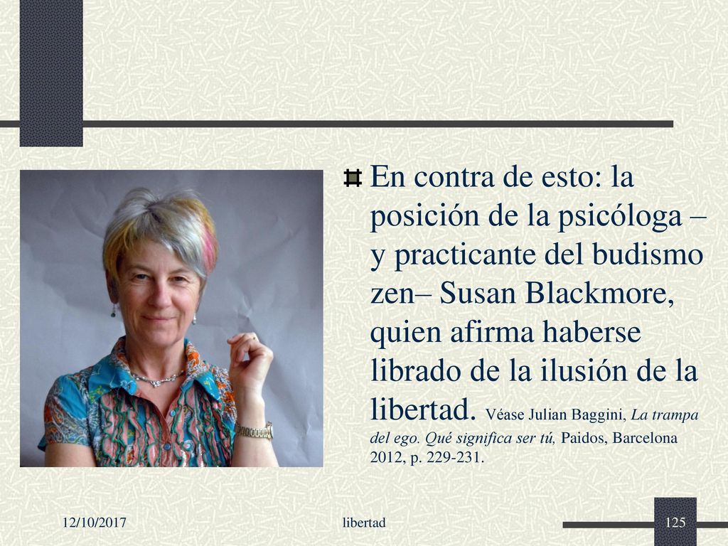 En contra de esto: la posición de la psicóloga –y practicante del budismo zen– Susan Blackmore, quien afirma haberse librado de la ilusión de la libertad. Véase Julian Baggini, La trampa del ego. Qué significa ser tú, Paidos, Barcelona 2012, p