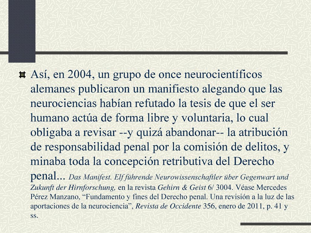 Así, en 2004, un grupo de once neurocientíficos alemanes publicaron un manifiesto alegando que las neurociencias habían refutado la tesis de que el ser humano actúa de forma libre y voluntaria, lo cual obligaba a revisar --y quizá abandonar-- la atribución de responsabilidad penal por la comisión de delitos, y minaba toda la concepción retributiva del Derecho penal...