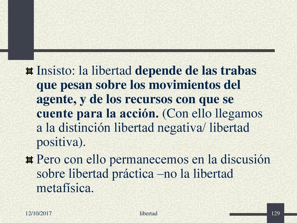 Insisto: la libertad depende de las trabas que pesan sobre los movimientos del agente, y de los recursos con que se cuente para la acción. (Con ello llegamos a la distinción libertad negativa/ libertad positiva).