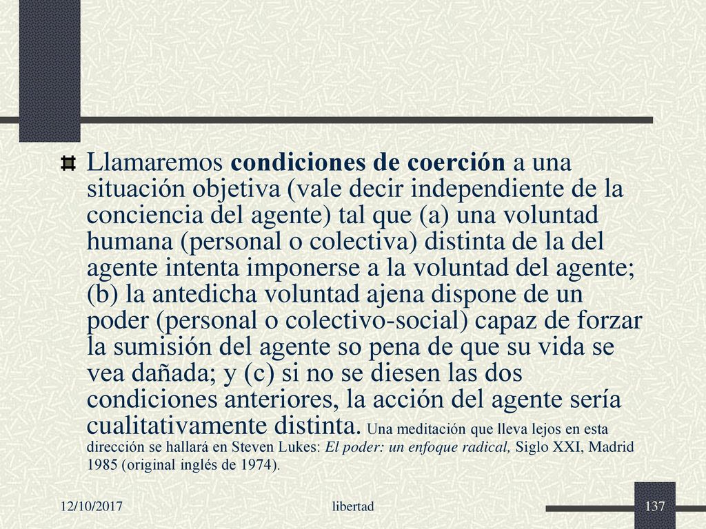Llamaremos condiciones de coerción a una situación objetiva (vale decir independiente de la conciencia del agente) tal que (a) una voluntad humana (personal o colectiva) distinta de la del agente intenta imponerse a la voluntad del agente; (b) la antedicha voluntad ajena dispone de un poder (personal o colectivo-social) capaz de forzar la sumisión del agente so pena de que su vida se vea dañada; y (c) si no se diesen las dos condiciones anteriores, la acción del agente sería cualitativamente distinta. Una meditación que lleva lejos en esta dirección se hallará en Steven Lukes: El poder: un enfoque radical, Siglo XXI, Madrid 1985 (original inglés de 1974).