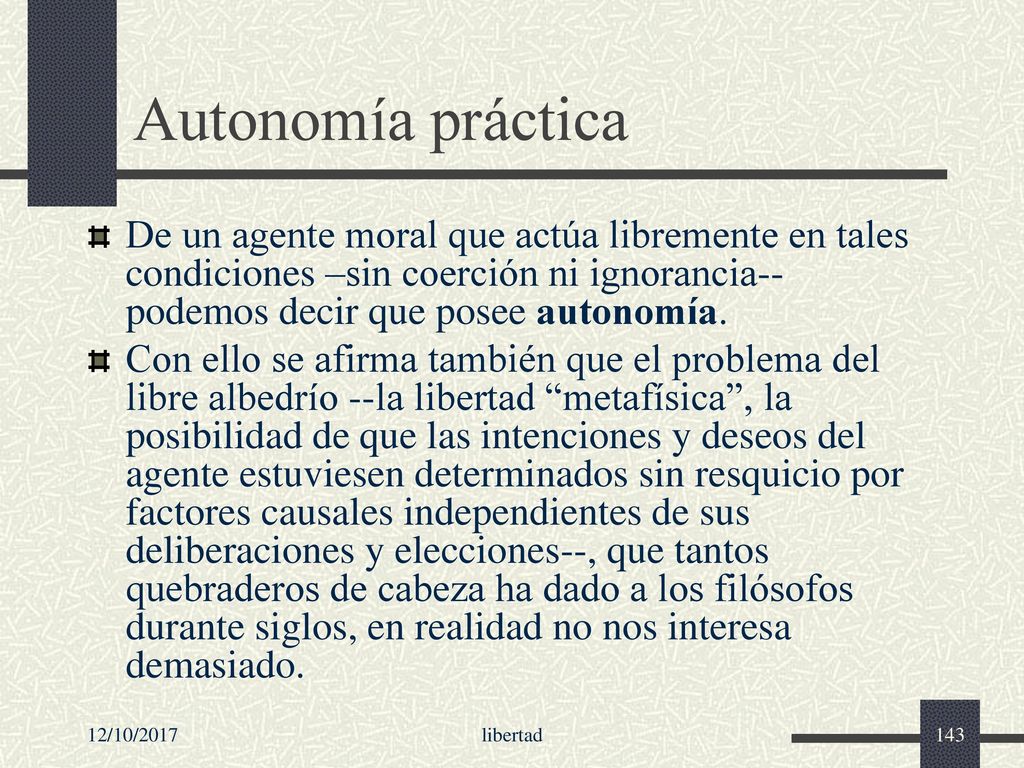 Autonomía práctica De un agente moral que actúa libremente en tales condiciones –sin coerción ni ignorancia-- podemos decir que posee autonomía.