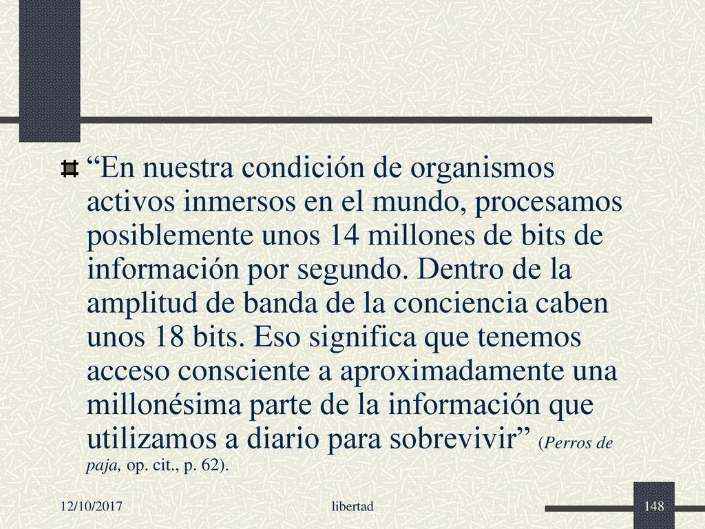 En nuestra condición de organismos activos inmersos en el mundo, procesamos posiblemente unos 14 millones de bits de información por segundo. Dentro de la amplitud de banda de la conciencia caben unos 18 bits. Eso significa que tenemos acceso consciente a aproximadamente una millonésima parte de la información que utilizamos a diario para sobrevivir (Perros de paja, op. cit., p. 62).