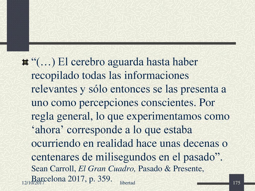 (…) El cerebro aguarda hasta haber recopilado todas las informaciones relevantes y sólo entonces se las presenta a uno como percepciones conscientes. Por regla general, lo que experimentamos como ‘ahora’ corresponde a lo que estaba ocurriendo en realidad hace unas decenas o centenares de milisegundos en el pasado . Sean Carroll, El Gran Cuadro, Pasado & Presente, Barcelona 2017, p. 359.