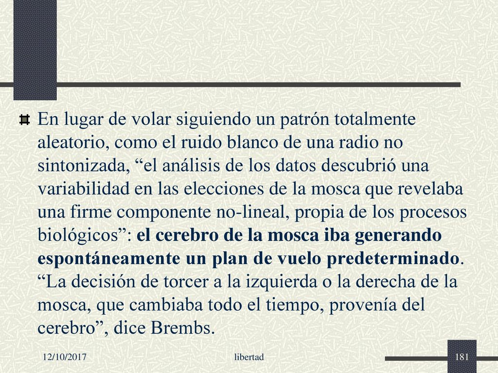 En lugar de volar siguiendo un patrón totalmente aleatorio, como el ruido blanco de una radio no sintonizada, el análisis de los datos descubrió una variabilidad en las elecciones de la mosca que revelaba una firme componente no-lineal, propia de los procesos biológicos : el cerebro de la mosca iba generando espontáneamente un plan de vuelo predeterminado. La decisión de torcer a la izquierda o la derecha de la mosca, que cambiaba todo el tiempo, provenía del cerebro , dice Brembs.