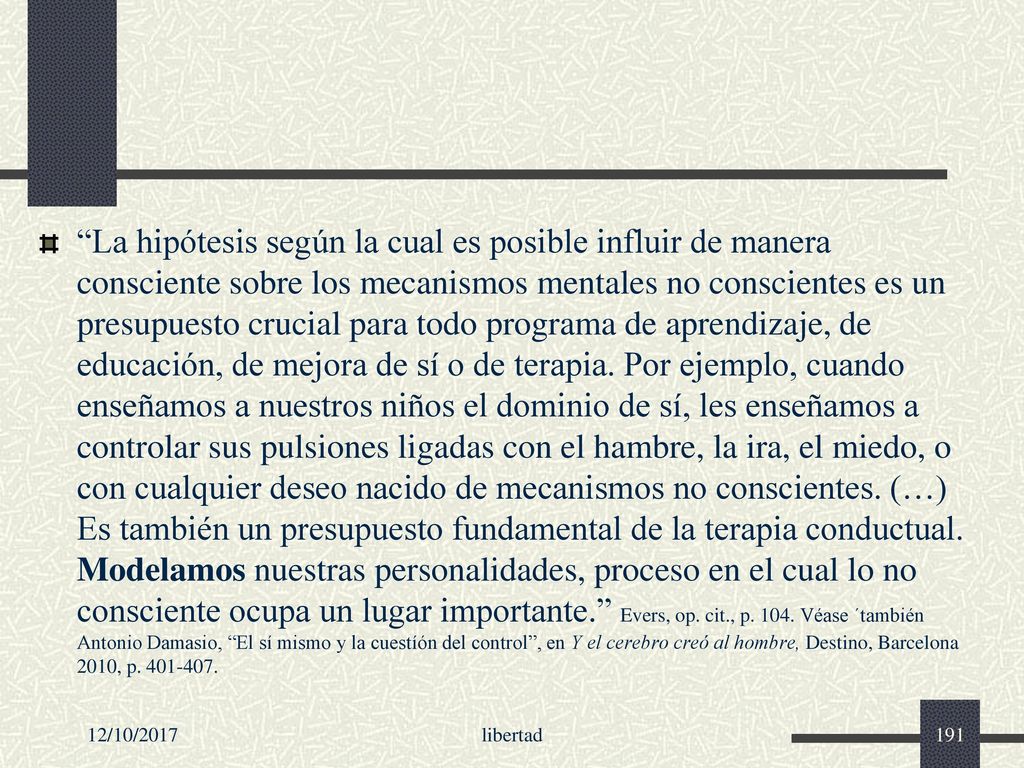 La hipótesis según la cual es posible influir de manera consciente sobre los mecanismos mentales no conscientes es un presupuesto crucial para todo programa de aprendizaje, de educación, de mejora de sí o de terapia. Por ejemplo, cuando enseñamos a nuestros niños el dominio de sí, les enseñamos a controlar sus pulsiones ligadas con el hambre, la ira, el miedo, o con cualquier deseo nacido de mecanismos no conscientes. (…) Es también un presupuesto fundamental de la terapia conductual. Modelamos nuestras personalidades, proceso en el cual lo no consciente ocupa un lugar importante. Evers, op. cit., p Véase ´también Antonio Damasio, El sí mismo y la cuestíón del control , en Y el cerebro creó al hombre, Destino, Barcelona 2010, p