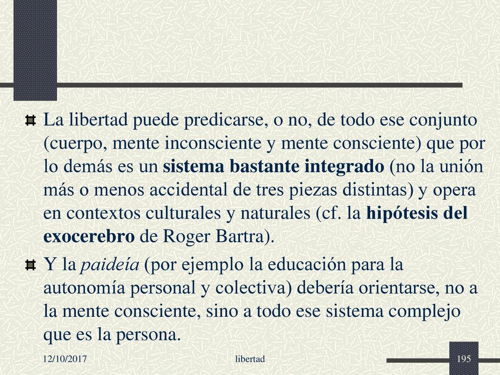 La libertad puede predicarse, o no, de todo ese conjunto (cuerpo, mente inconsciente y mente consciente) que por lo demás es un sistema bastante integrado (no la unión más o menos accidental de tres piezas distintas) y opera en contextos culturales y naturales (cf. la hipótesis del exocerebro de Roger Bartra).