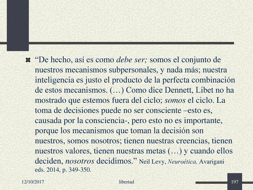 De hecho, así es como debe ser; somos el conjunto de nuestros mecanismos subpersonales, y nada más; nuestra inteligencia es justo el producto de la perfecta combinación de estos mecanismos. (…) Como dice Dennett, Libet no ha mostrado que estemos fuera del ciclo; somos el ciclo. La toma de decisiones puede no ser consciente –esto es, causada por la consciencia-, pero esto no es importante, porque los mecanismos que toman la decisión son nuestros, somos nosotros; tienen nuestras creencias, tienen nuestros valores, tienen nuestras metas (…) y cuando ellos deciden, nosotros decidimos. Neil Levy, Neuroética, Avarigani eds. 2014, p