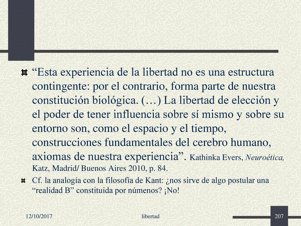 Esta experiencia de la libertad no es una estructura contingente: por el contrario, forma parte de nuestra constitución biológica. (…) La libertad de elección y el poder de tener influencia sobre sí mismo y sobre su entorno son, como el espacio y el tiempo, construcciones fundamentales del cerebro humano, axiomas de nuestra experiencia . Kathinka Evers, Neuroética, Katz, Madrid/ Buenos Aires 2010, p. 84.