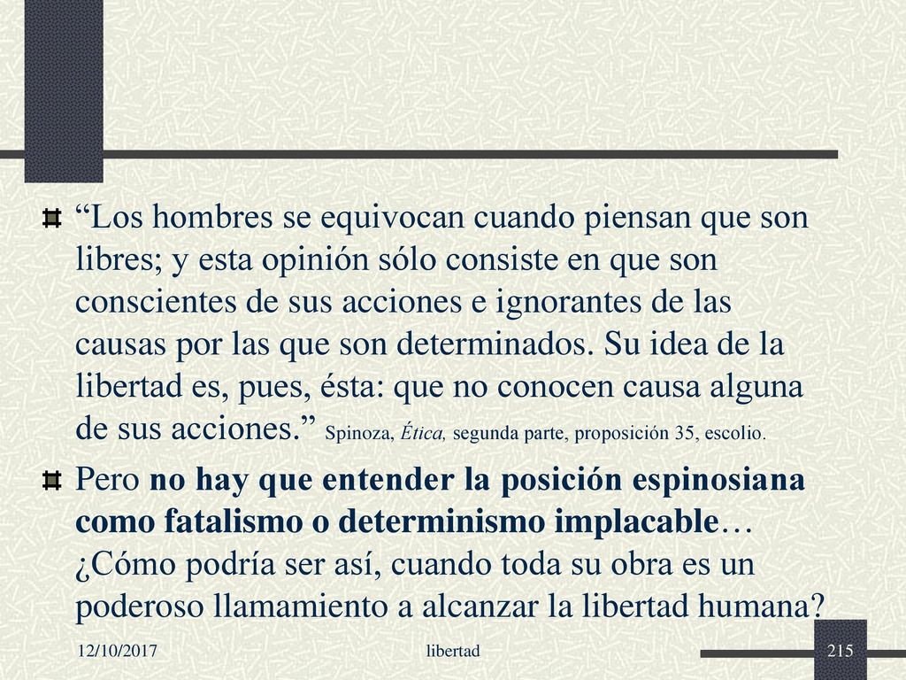 Los hombres se equivocan cuando piensan que son libres; y esta opinión sólo consiste en que son conscientes de sus acciones e ignorantes de las causas por las que son determinados. Su idea de la libertad es, pues, ésta: que no conocen causa alguna de sus acciones. Spinoza, Ética, segunda parte, proposición 35, escolio.
