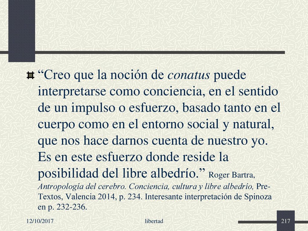 Creo que la noción de conatus puede interpretarse como conciencia, en el sentido de un impulso o esfuerzo, basado tanto en el cuerpo como en el entorno social y natural, que nos hace darnos cuenta de nuestro yo. Es en este esfuerzo donde reside la posibilidad del libre albedrío. Roger Bartra, Antropología del cerebro. Conciencia, cultura y libre albedrío, Pre-Textos, Valencia 2014, p Interesante interpretación de Spinoza en p