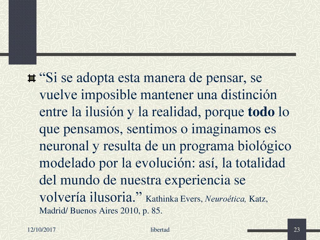 Si se adopta esta manera de pensar, se vuelve imposible mantener una distinción entre la ilusión y la realidad, porque todo lo que pensamos, sentimos o imaginamos es neuronal y resulta de un programa biológico modelado por la evolución: así, la totalidad del mundo de nuestra experiencia se volvería ilusoria. Kathinka Evers, Neuroética, Katz, Madrid/ Buenos Aires 2010, p. 85.