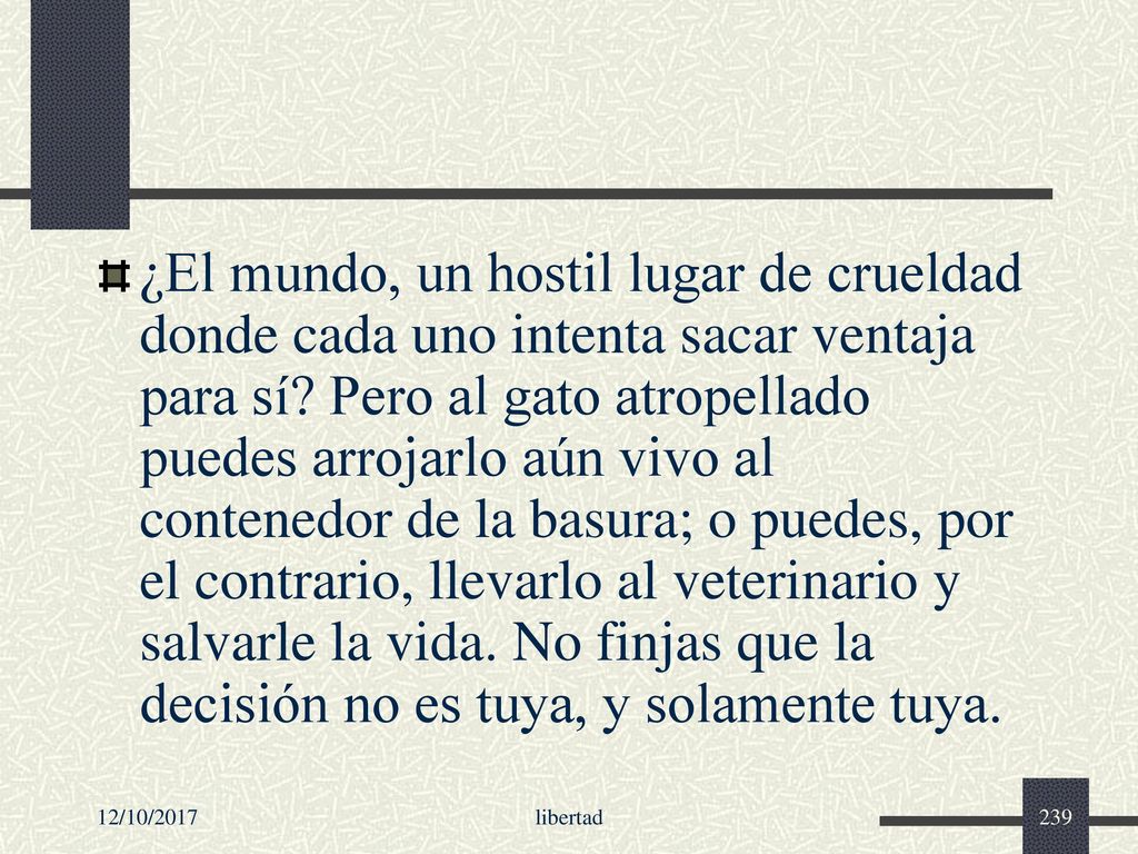 ¿El mundo, un hostil lugar de crueldad donde cada uno intenta sacar ventaja para sí Pero al gato atropellado puedes arrojarlo aún vivo al contenedor de la basura; o puedes, por el contrario, llevarlo al veterinario y salvarle la vida. No finjas que la decisión no es tuya, y solamente tuya.
