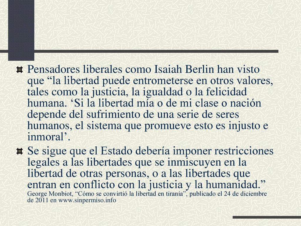 Pensadores liberales como Isaiah Berlin han visto que la libertad puede entrometerse en otros valores, tales como la justicia, la igualdad o la felicidad humana. ‘Si la libertad mía o de mi clase o nación depende del sufrimiento de una serie de seres humanos, el sistema que promueve esto es injusto e inmoral’.