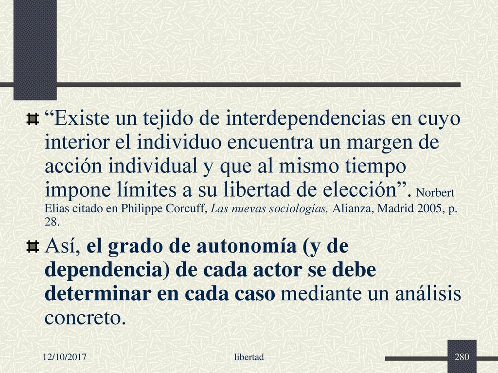 Existe un tejido de interdependencias en cuyo interior el individuo encuentra un margen de acción individual y que al mismo tiempo impone límites a su libertad de elección . Norbert Elias citado en Philippe Corcuff, Las nuevas sociologías, Alianza, Madrid 2005, p. 28.