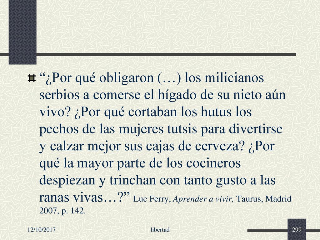 ¿Por qué obligaron (…) los milicianos serbios a comerse el hígado de su nieto aún vivo ¿Por qué cortaban los hutus los pechos de las mujeres tutsis para divertirse y calzar mejor sus cajas de cerveza ¿Por qué la mayor parte de los cocineros despiezan y trinchan con tanto gusto a las ranas vivas… Luc Ferry, Aprender a vivir, Taurus, Madrid 2007, p. 142.