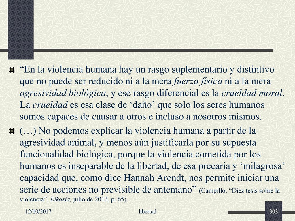 En la violencia humana hay un rasgo suplementario y distintivo que no puede ser reducido ni a la mera fuerza física ni a la mera agresividad biológica, y ese rasgo diferencial es la crueldad moral. La crueldad es esa clase de ‘daño’ que solo los seres humanos somos capaces de causar a otros e incluso a nosotros mismos.