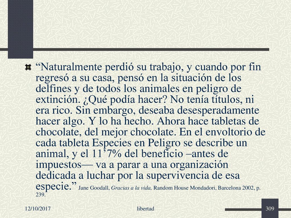 Naturalmente perdió su trabajo, y cuando por fin regresó a su casa, pensó en la situación de los delfines y de todos los animales en peligro de extinción. ¿Qué podía hacer No tenía títulos, ni era rico. Sin embargo, deseaba desesperadamente hacer algo. Y lo ha hecho. Ahora hace tabletas de chocolate, del mejor chocolate. En el envoltorio de cada tableta Especies en Peligro se describe un animal, y el 11’7% del beneficio –antes de impuestos— va a parar a una organización dedicada a luchar por la supervivencia de esa especie. Jane Goodall, Gracias a la vida, Random House Mondadori, Barcelona 2002, p. 239.