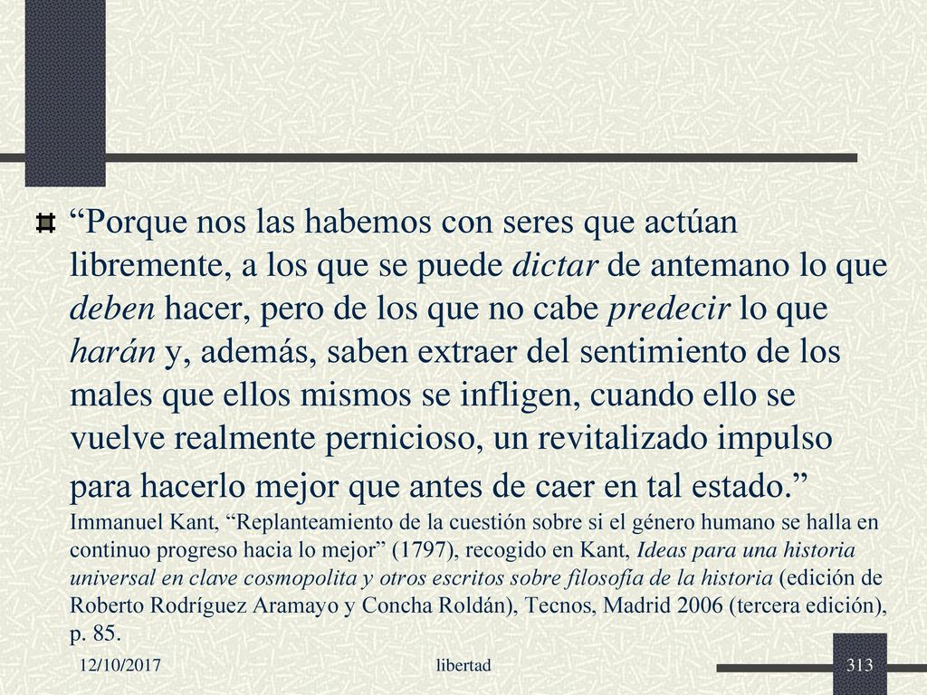 Porque nos las habemos con seres que actúan libremente, a los que se puede dictar de antemano lo que deben hacer, pero de los que no cabe predecir lo que harán y, además, saben extraer del sentimiento de los males que ellos mismos se infligen, cuando ello se vuelve realmente pernicioso, un revitalizado impulso para hacerlo mejor que antes de caer en tal estado. Immanuel Kant, Replanteamiento de la cuestión sobre si el género humano se halla en continuo progreso hacia lo mejor (1797), recogido en Kant, Ideas para una historia universal en clave cosmopolita y otros escritos sobre filosofía de la historia (edición de Roberto Rodríguez Aramayo y Concha Roldán), Tecnos, Madrid 2006 (tercera edición), p. 85.