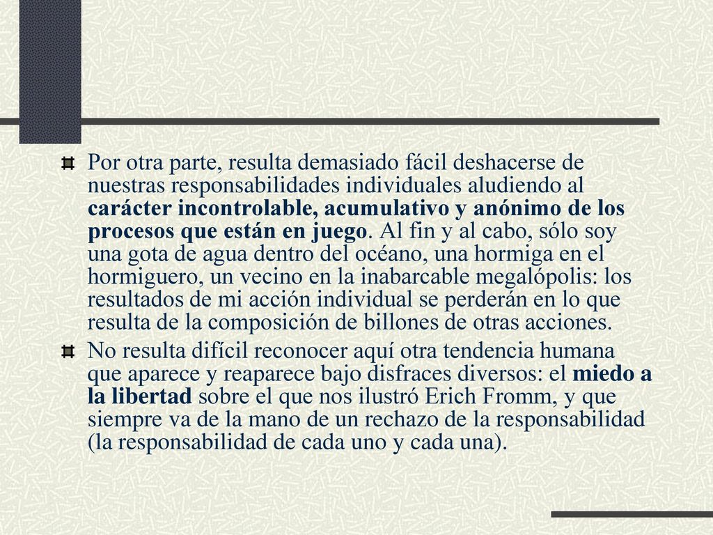 Por otra parte, resulta demasiado fácil deshacerse de nuestras responsabilidades individuales aludiendo al carácter incontrolable, acumulativo y anónimo de los procesos que están en juego. Al fin y al cabo, sólo soy una gota de agua dentro del océano, una hormiga en el hormiguero, un vecino en la inabarcable megalópolis: los resultados de mi acción individual se perderán en lo que resulta de la composición de billones de otras acciones.
