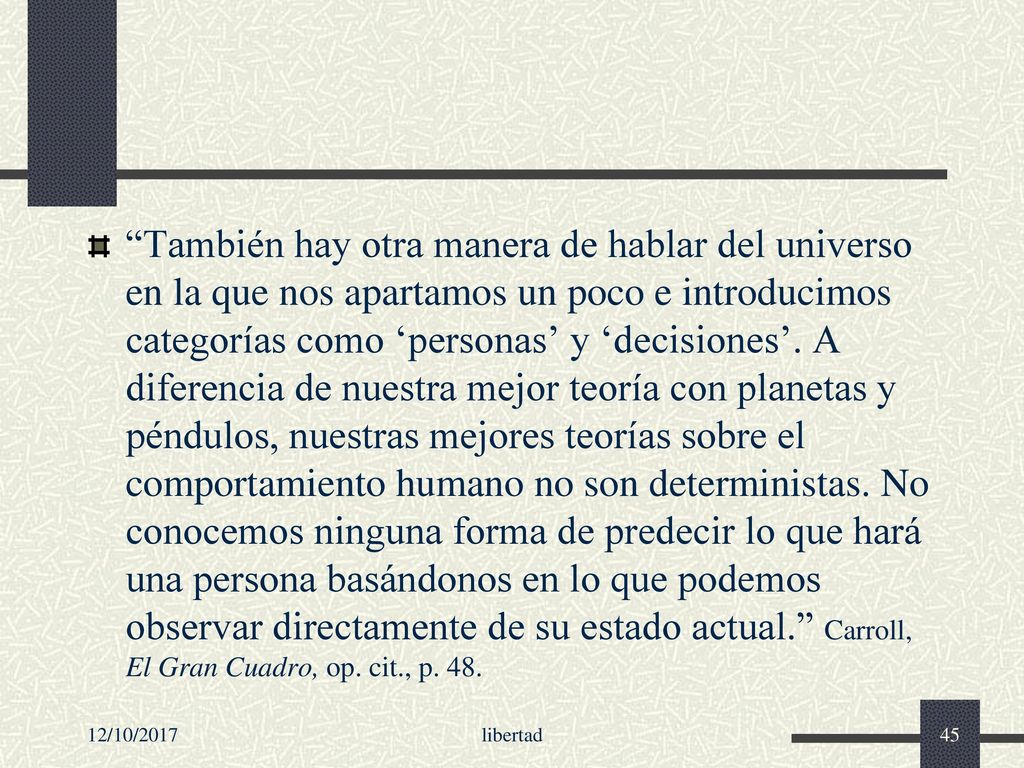También hay otra manera de hablar del universo en la que nos apartamos un poco e introducimos categorías como ‘personas’ y ‘decisiones’. A diferencia de nuestra mejor teoría con planetas y péndulos, nuestras mejores teorías sobre el comportamiento humano no son deterministas. No conocemos ninguna forma de predecir lo que hará una persona basándonos en lo que podemos observar directamente de su estado actual. Carroll, El Gran Cuadro, op. cit., p. 48.