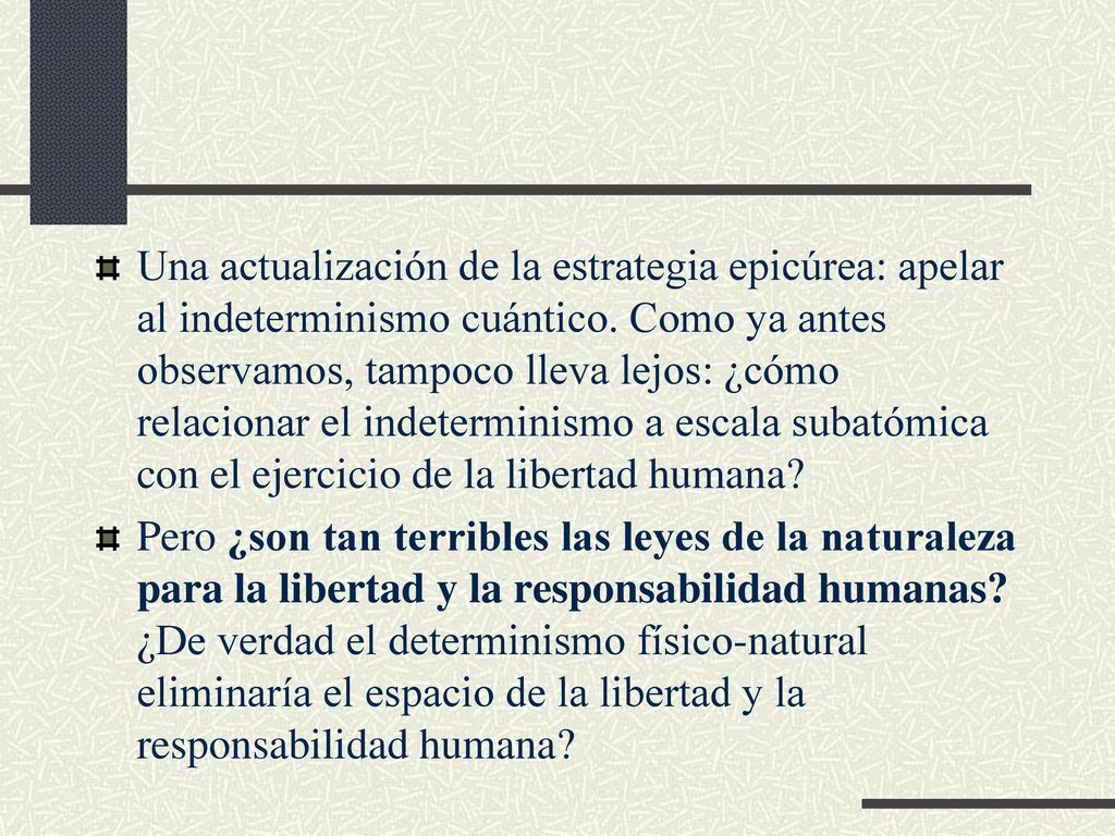 Una actualización de la estrategia epicúrea: apelar al indeterminismo cuántico. Como ya antes observamos, tampoco lleva lejos: ¿cómo relacionar el indeterminismo a escala subatómica con el ejercicio de la libertad humana