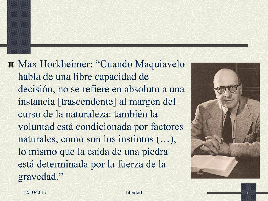 Max Horkheimer: Cuando Maquiavelo habla de una libre capacidad de decisión, no se refiere en absoluto a una instancia [trascendente] al margen del curso de la naturaleza: también la voluntad está condicionada por factores naturales, como son los instintos (…), lo mismo que la caída de una piedra está determinada por la fuerza de la gravedad.
