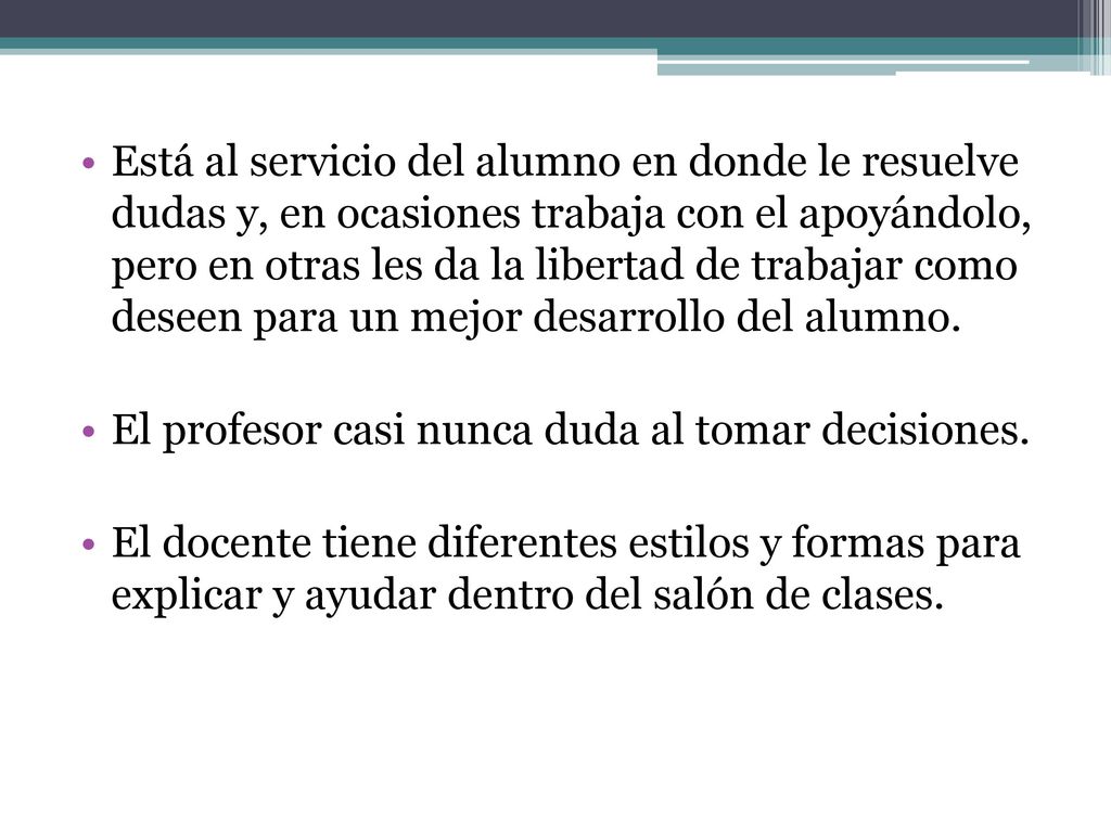 Está al servicio del alumno en donde le resuelve dudas y, en ocasiones trabaja con el apoyándolo, pero en otras les da la libertad de trabajar como deseen para un mejor desarrollo del alumno.