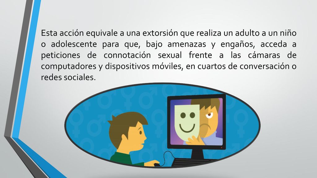 Esta acción equivale a una extorsión que realiza un adulto a un niño o adolescente para que, bajo amenazas y engaños, acceda a peticiones de connotación sexual frente a las cámaras de computadores y dispositivos móviles, en cuartos de conversación o redes sociales.
