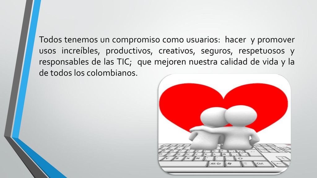 Todos tenemos un compromiso como usuarios: hacer y promover usos increíbles, productivos, creativos, seguros, respetuosos y responsables de las TIC; que mejoren nuestra calidad de vida y la de todos los colombianos.